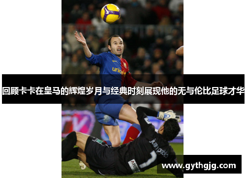 回顾卡卡在皇马的辉煌岁月与经典时刻展现他的无与伦比足球才华