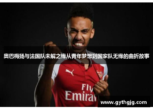 奥巴梅扬与法国队未解之缘从青年梦想到国家队无缘的曲折故事